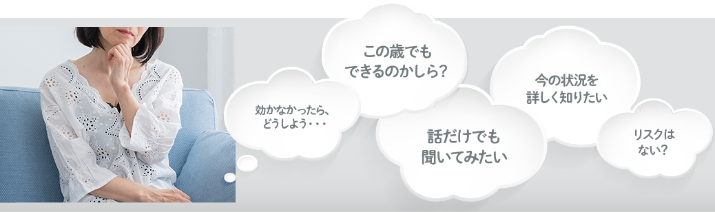 効かなかったら、どうしよう・・・／この歳でもできるのかしら？／話だけでも聞いてみたい／今の状況を詳しく知りたい／リスクはない？