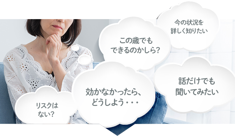 効かなかったら、どうしよう・・・／この歳でもできるのかしら？／話だけでも聞いてみたい／今の状況を詳しく知りたい／リスクはない？