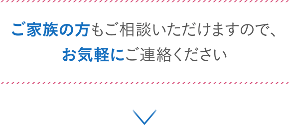 ご家族の方もご相談いただけますので、お気軽にご連絡ください