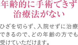 年齢的に手術できず治療法がない｜ひざを切らず、入院せずに治療できるので、どの年齢の方でも受けていただけます。